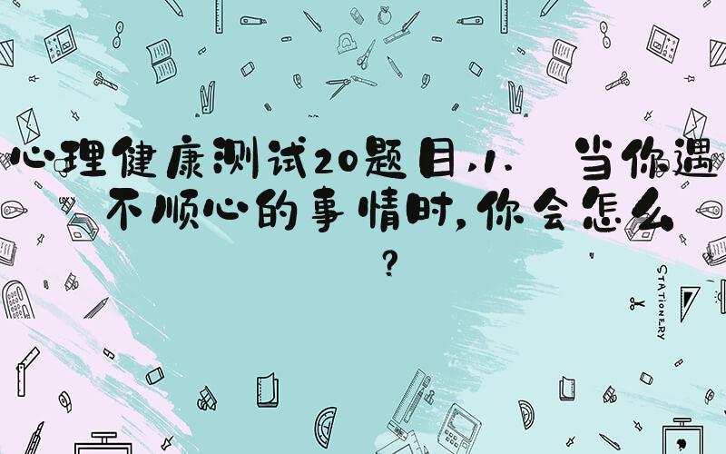 心理健康测试20题目 1. 当你遇到不顺心的事情时，你会怎么做？